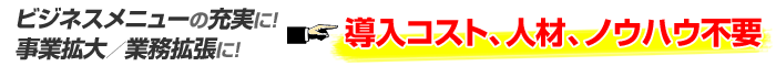 ビジネスメニューの充実に！事業拡大／業務拡張に！導入コスト、人材、ノウハウ不要